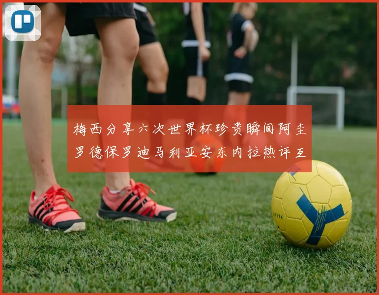 梅西分享六次世界杯珍贵瞬间阿圭罗德保罗迪马利亚安东内拉热评互动