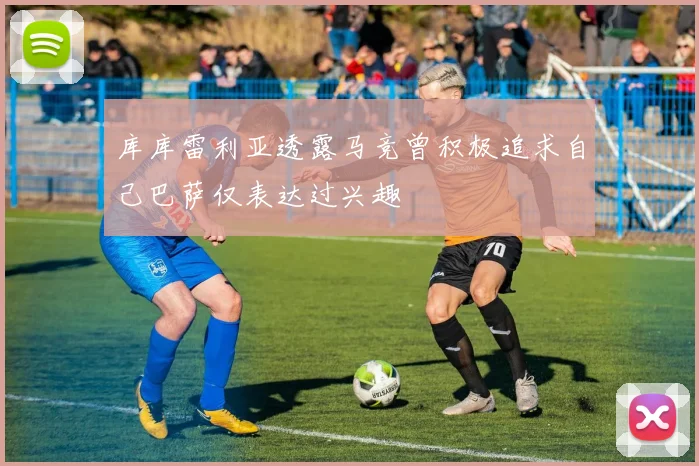 库库雷利亚透露马竞曾积极追求自己巴萨仅表达过兴趣