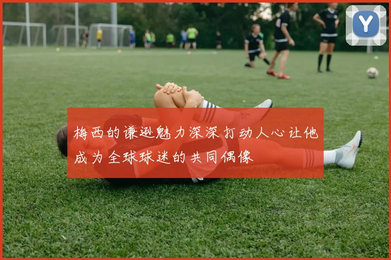梅西的谦逊魅力深深打动人心让他成为全球球迷的共同偶像