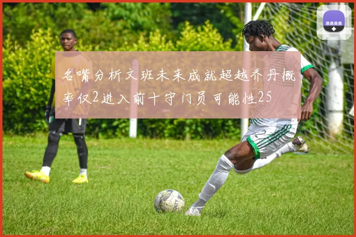 名嘴分析文班未来成就超越乔丹概率仅2进入前十守门员可能性25
